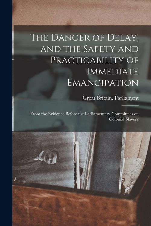 Produktbild: The Danger of Delay, and the Safety and Practicability of Immediate Emancipation: From the Evidence Before the Parliamentary Committees on Colonial Sl