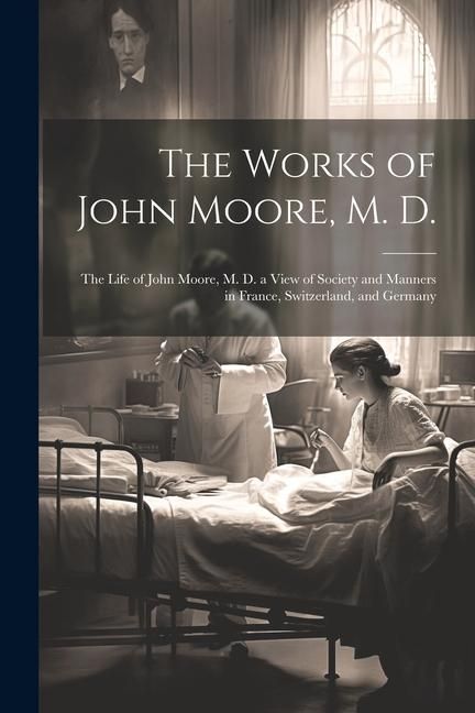 Produktbild: The Works of John Moore, M. D.: The Life of John Moore, M. D. a View of Society and Manners in France, Switzerland, and Germany