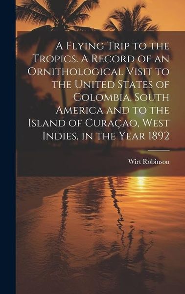 Produktbild: A Flying Trip to the Tropics. A Record of an Ornithological Visit to the United States of Colombia, South America and to the Island of Cura&ccedil;ao, West I