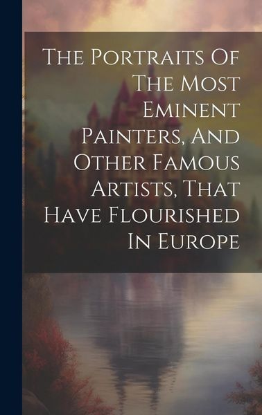 Produktbild: The Portraits Of The Most Eminent Painters, And Other Famous Artists, That Have Flourished In Europe
