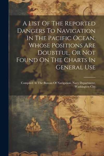 Produktbild: A List Of The Reported Dangers To Navigation In The Pacific Ocean, Whose Positions Are Doubtful, Or Not Found On The Charts In General Use: Compiled A