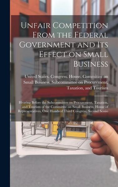 Produktbild: Unfair Competition From the Federal Government and its Effect on Small Business: Hearing Before the Subcommittee on Procurement, Taxation, and Tourism