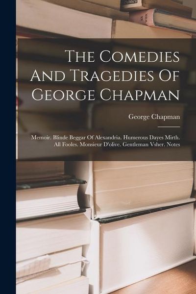 Produktbild: The Comedies And Tragedies Of George Chapman: Memoir. Blinde Beggar Of Alexandria. Humerous Dayes Mirth. All Fooles. Monsieur D'olive. Gentleman Vsher