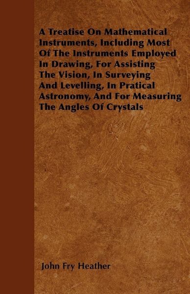 Produktbild: A Treatise On Mathematical Instruments, Including Most Of The Instruments Employed In Drawing, For Assisting The Vision, In Surveying And Levelling, In Pratical Astronomy, And For Measuring The Angles Of Crystals