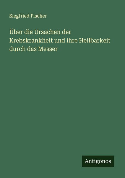 Über die Ursachen der Krebskrankheit und ihre Heilbarkeit durch das Messer, Taschenbuch von Siegfried Fischer, Antigonos Verlag, 9783386573313
