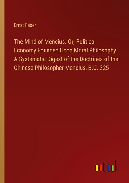 Produktbild: The Mind of Mencius. Or, Political Economy Founded Upon Moral Philosophy. A Systematic Digest of the Doctrines of the Chinese Philosopher Mencius, B.C