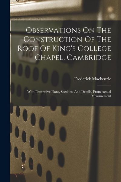 Produktbild: Observations On The Construction Of The Roof Of King's College Chapel, Cambridge: With Illustrative Plans, Sections, And Details, From Actual Measurem