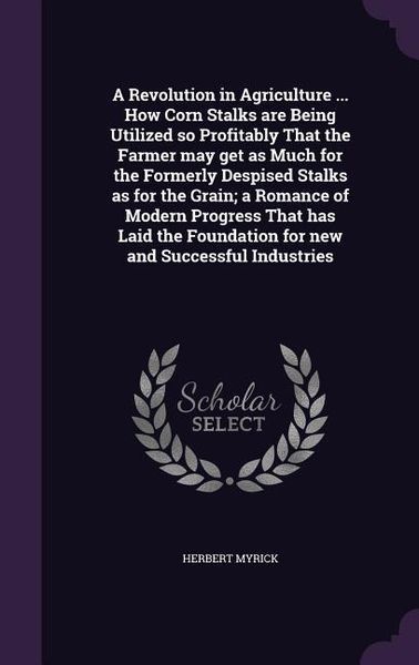 Produktbild: A Revolution in Agriculture ... How Corn Stalks are Being Utilized so Profitably That the Farmer may get as Much for the Formerly Despised Stalks as for the Grain; a Romance of Modern Progress That has Laid the Foundation for new and Successful Industries