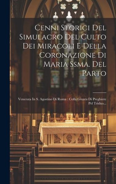 Produktbild: Cenni Storici Del Simulacro Del Culto Dei Miracoli E Della Coronazione Di Maria Ssma. Del Parto: Venerata In S. Agostino Di Roma: Colla Giunta Di Preg