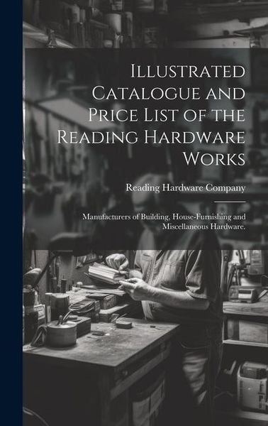 Produktbild: Illustrated Catalogue and Price List of the Reading Hardware Works: Manufacturers of Building, House-furnishing and Miscellaneous Hardware.
