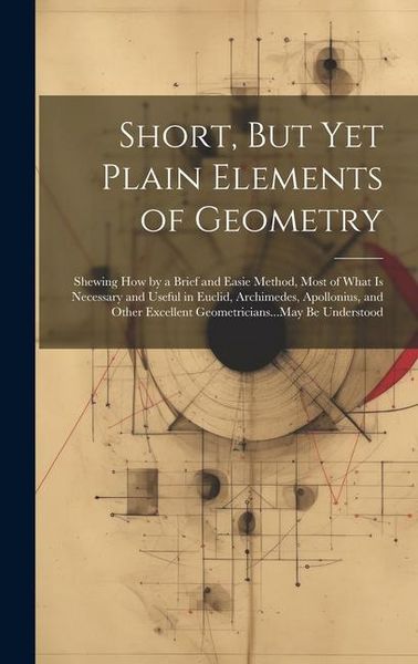 Produktbild: Short, But Yet Plain Elements of Geometry: Shewing How by a Brief and Easie Method, Most of What Is Necessary and Useful in Euclid, Archimedes, Apollo