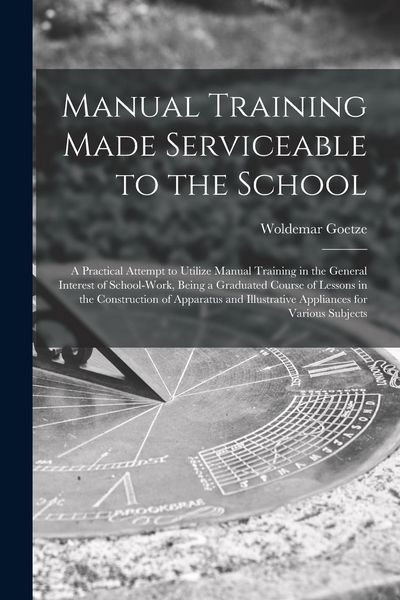 Produktbild: Manual Training Made Serviceable to the School: a Practical Attempt to Utilize Manual Training in the General Interest of School-work, Being a Graduat