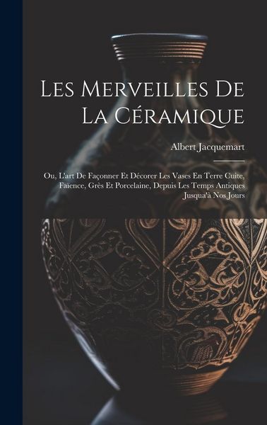 Produktbild: Les Merveilles De La C&eacute;ramique: Ou, L'art De Fa&ccedil;onner Et D&eacute;corer Les Vases En Terre Cuite, Fa&iuml;ence, Gr&egrave;s Et Porcelaine, Depuis Les Temps Antiques Jusq