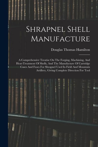 Produktbild: Shrapnel Shell Manufacture: A Comprehensive Treatise On The Forging, Machining, And Heat-treatment Of Shells, And The Manufacture Of Cartridge Cas