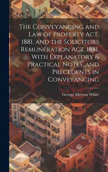 Produktbild: The Conveyancing and Law of Property Act, 1881, and the Solicitors Remuneration Act, 1881, With Explanatory & Practical Notes, and Precedents in Conve