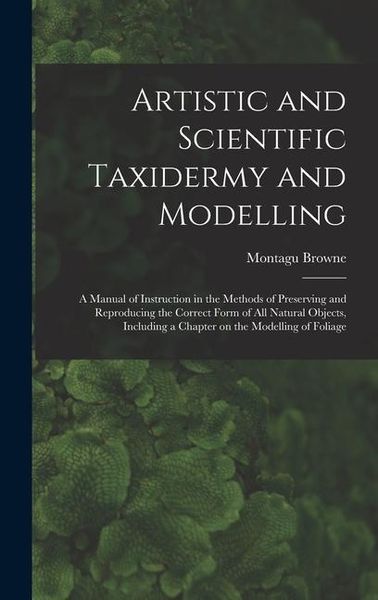 Produktbild: Artistic and Scientific Taxidermy and Modelling; a Manual of Instruction in the Methods of Preserving and Reproducing the Correct Form of all Natural