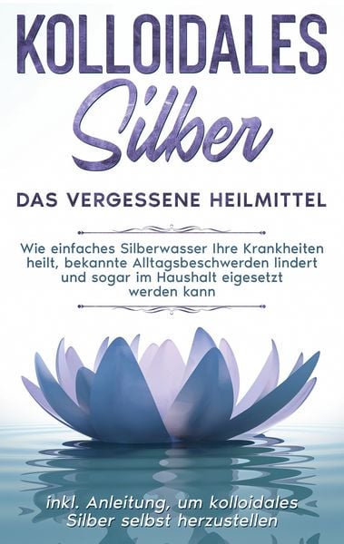 Produktbild: Kolloidales Silber - das vergessene Heilmittel: Wie einfaches Silberwasser Ihre Krankheiten heilt, bekannte Alltagsbeschwerden lindert und sogar im Haushalt eigesetzt werden kann - inkl. Anleitung, um kolloidales Silber selbst herzustellen