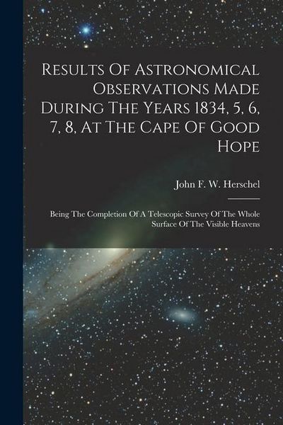 Produktbild: Results Of Astronomical Observations Made During The Years 1834, 5, 6, 7, 8, At The Cape Of Good Hope: Being The Completion Of A Telescopic Survey Of