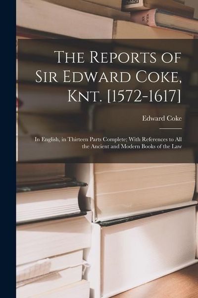 Produktbild: The Reports of Sir Edward Coke, Knt. [1572-1617]: In English, in Thirteen Parts Complete; With References to All the Ancient and Modern Books of the L