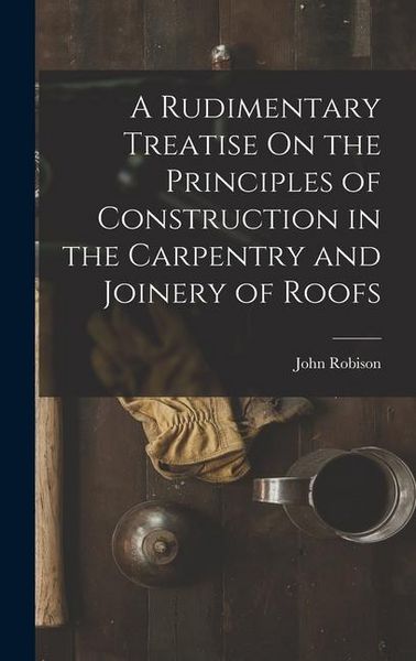 Produktbild: A Rudimentary Treatise On the Principles of Construction in the Carpentry and Joinery of Roofs