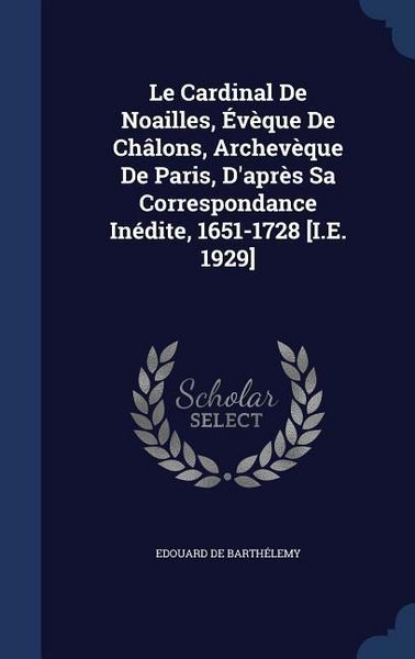 Produktbild: Le Cardinal De Noailles, &Eacute;v&egrave;que De Ch&acirc;lons, Archev&egrave;que De Paris, D'apr&egrave;s Sa Correspondance In&eacute;dite, 1651-1728 [I.E. 1929]