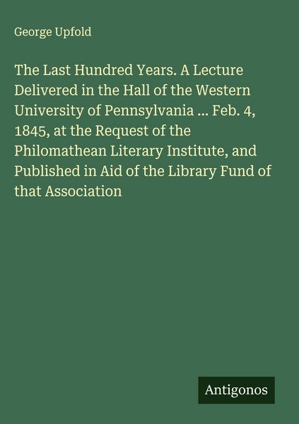 Produktbild: The Last Hundred Years. A Lecture Delivered in the Hall of the Western University of Pennsylvania ... Feb. 4, 1845, at the Request of the Philomathean