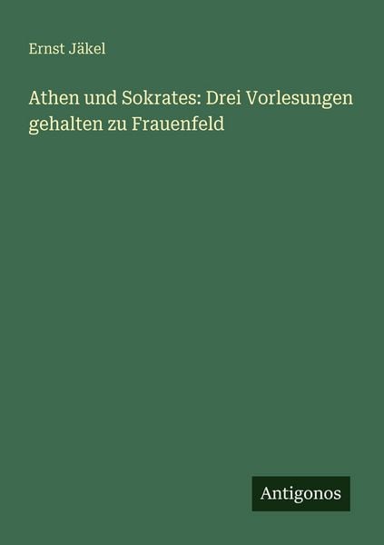 Athen und Sokrates: Drei Vorlesungen gehalten zu Frauenfeld, Taschenbuch von Ernst Jäkel, Antigonos Verlag, 9783563655757