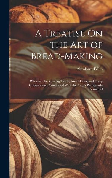 Produktbild: A Treatise On the Art of Bread-Making: Wherein, the Mealing Trade, Assize Laws, and Every Circumstance Connected With the Art, Is Particularly Examine