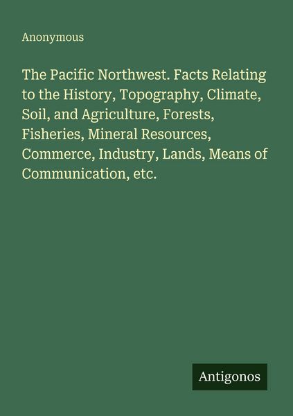 Produktbild: The Pacific Northwest. Facts Relating to the History, Topography, Climate, Soil, and Agriculture, Forests, Fisheries, Mineral Resources, Commerce, Ind