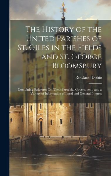 The History of the United Parishes of St. Giles in the Fields and St. George Bloomsbury: Combining Strictures On Their Parochial Government, and a Var