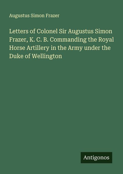 Produktbild: Letters of Colonel Sir Augustus Simon Frazer, K. C. B. Commanding the Royal Horse Artillery in the Army under the Duke of Wellington