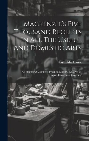 Produktbild: Mackenzie's Five Thousand Receipts In All The Useful And Domestic Arts: Containing A Complete Practical Library, Relative To Agriculture, Bees, Bleach