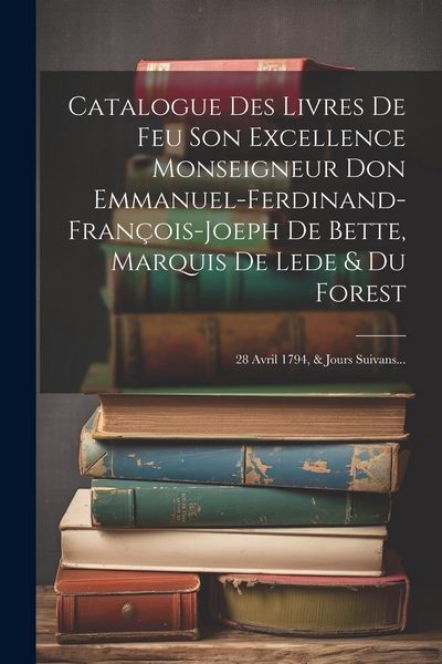 Produktbild: Catalogue Des Livres De Feu Son Excellence Monseigneur Don Emmanuel-ferdinand-fran&ccedil;ois-joeph De Bette, Marquis De Lede & Du Forest: 28 Avril 1794, & J