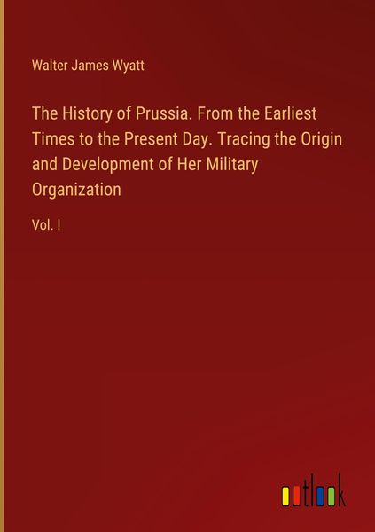 Produktbild: The History of Prussia. From the Earliest Times to the Present Day. Tracing the Origin and Development of Her Military Organization