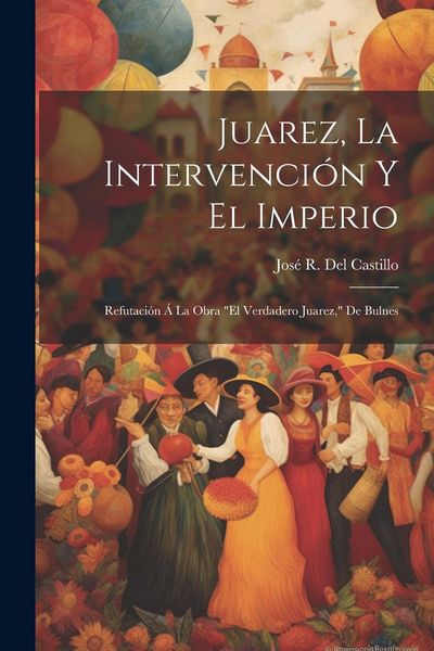 Produktbild: Juarez, La Intervenci&oacute;n Y El Imperio: Refutaci&oacute;n &Aacute; La Obra "El Verdadero Juarez," De Bulnes