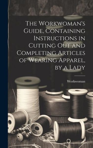 Produktbild: The Workwoman's Guide, Containing Instructions in Cutting Out and Completing Articles of Wearing Apparel, by a Lady