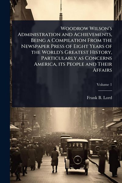Produktbild: Woodrow Wilson's Administration and Achievements, Being a Compilation From the Newspaper Press of Eight Years of the World's Greatest History, Particu
