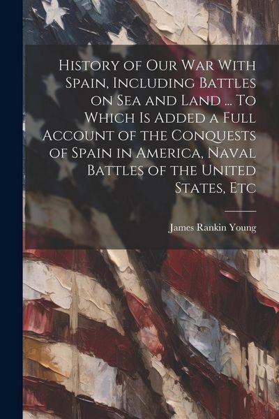 Produktbild: History of our war With Spain, Including Battles on sea and Land ... To Which is Added a Full Account of the Conquests of Spain in America, Naval Batt