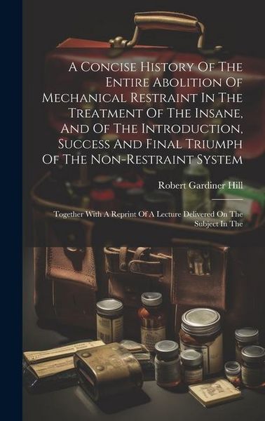 Produktbild: A Concise History Of The Entire Abolition Of Mechanical Restraint In The Treatment Of The Insane, And Of The Introduction, Success And Final Triumph O