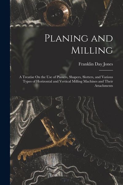 Produktbild: Planing and Milling: A Treatise On the Use of Planers, Shapers, Slotters, and Various Types of Horizontal and Vertical Milling Machines and