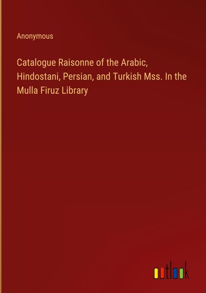 Produktbild: Catalogue Raisonne of the Arabic, Hindostani, Persian, and Turkish Mss. In the Mulla Firuz Library