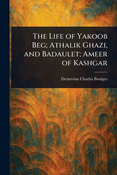 Produktbild: The Life of Yakoob Beg; Athalik Ghazi, and Badaulet; Ameer of Kashgar