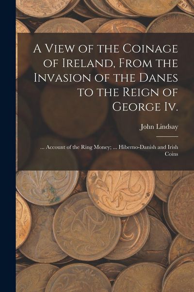 Produktbild: A View of the Coinage of Ireland, From the Invasion of the Danes to the Reign of George Iv.; ... Account of the Ring Money; ... Hiberno-Danish and Iri