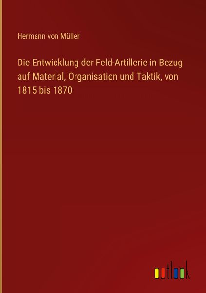 Produktbild: Die Entwicklung der Feld-Artillerie in Bezug auf Material, Organisation und Taktik, von 1815 bis 1870