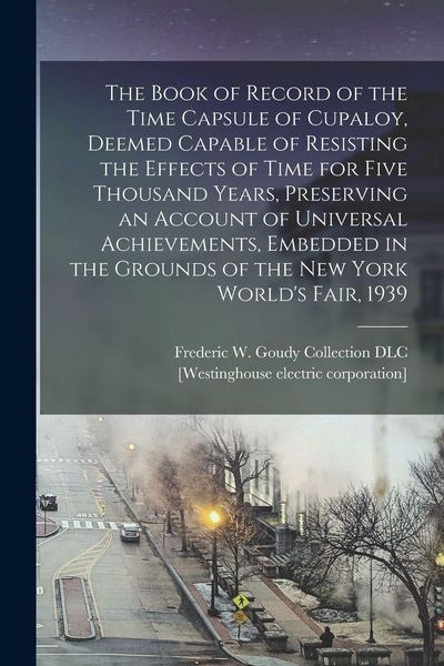 Produktbild: The Book of Record of the Time Capsule of Cupaloy, Deemed Capable of Resisting the Effects of Time for Five Thousand Years, Preserving an Account of Universal Achievements, Embedded in the Grounds of the New York World's Fair, 1939