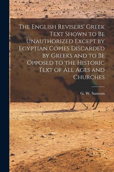 Produktbild: The English Revisers' Greek Text Shown to be Unauthorized Except by Egyptian Copies Discarded by Greeks and to be Opposed to the Historic Text of all