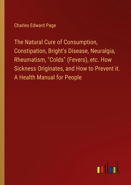 Produktbild: The Natural Cure of Consumption, Constipation, Bright's Disease, Neuralgia, Rheumatism, "Colds" (Fevers), etc. How Sickness Originates, and How to Prevent it. A Health Manual for People