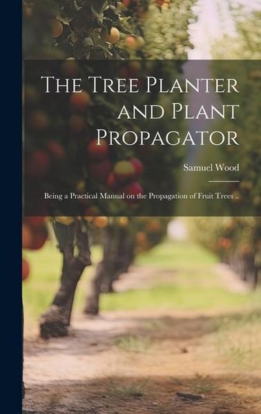 Produktbild: The Tree Planter and Plant Propagator; Being a Practical Manual on the Propagation of Fruit Trees ..