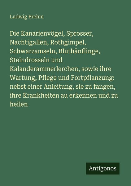 Die Kanarienvögel, Sprosser, Nachtigallen, Rothgimpel, Schwarzamseln, Bluthänflinge, Steindrosseln und Kalanderammerlerchen, sowie ihre Wartung,