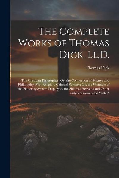 Produktbild: The Complete Works of Thomas Dick, Ll.D.: The Christian Philosopher; Or, the Connection of Science and Philosophy With Religion. Celestial Scenery; Or